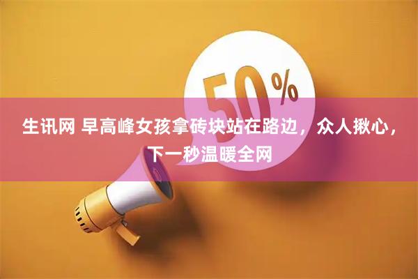 生讯网 早高峰女孩拿砖块站在路边，众人揪心，下一秒温暖全网