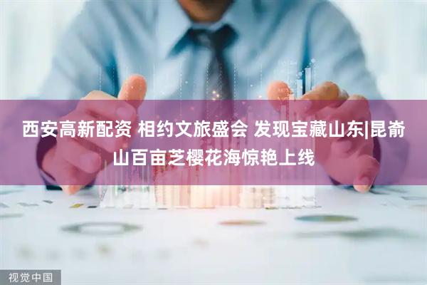 西安高新配资 相约文旅盛会 发现宝藏山东|昆嵛山百亩芝樱花海惊艳上线
