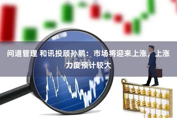 问道管理 和讯投顾孙鹏：市场将迎来上涨，上涨力度预计较大