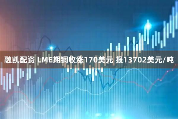 融凯配资 LME期铜收涨170美元 报13702美元/吨