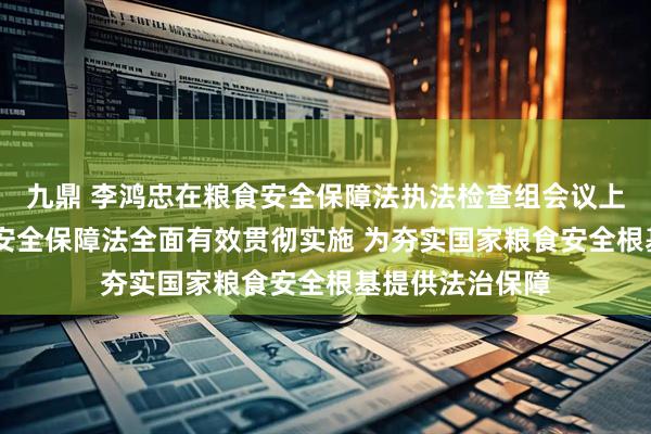 九鼎 李鸿忠在粮食安全保障法执法检查组会议上强调 推动粮食安全保障法全面有效贯彻实施 为夯实国家粮食安全根基提供法治保障