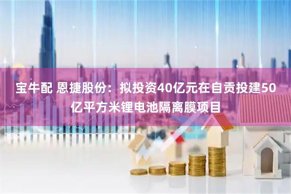 宝牛配 恩捷股份：拟投资40亿元在自贡投建50亿平方米锂电池隔离膜项目