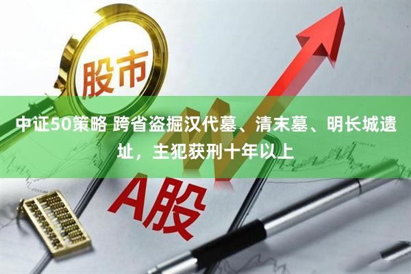 中证50策略 跨省盗掘汉代墓、清末墓、明长城遗址，主犯获刑十年以上