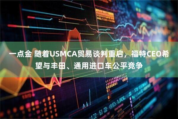 一点金 随着USMCA贸易谈判重启，福特CEO希望与丰田、通用进口车公平竞争