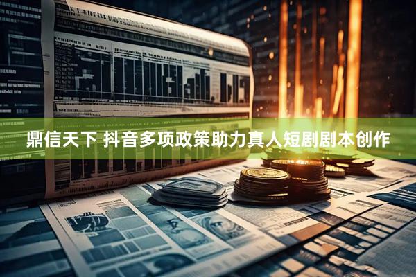 鼎信天下 抖音多项政策助力真人短剧剧本创作