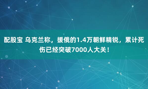 配股宝 乌克兰称，援俄的1.4万朝鲜精锐，累计死伤已经突破7000人大关！